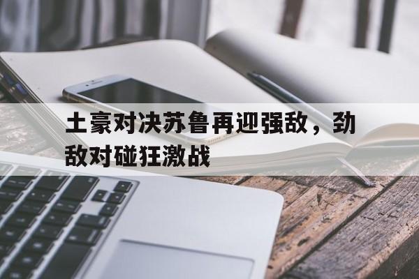 关于土豪对决苏鲁再迎强敌，劲敌对碰狂激战的信息